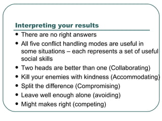 Interpreting your results There are no right answers All five conflict handling modes are useful in some situations – each represents a set of useful social skills Two heads are better than one (Collaborating) Kill your enemies with kindness (Accommodating) Split the difference (Compromising) Leave well enough alone (avoiding) Might makes right (competing) 
