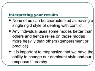 Interpreting your results None of us can be characterized as having a single rigid style of dealing with conflict Any individual uses some modes better than others and hence relies on those modes more heavily than others (temperament or practice) It is important to emphasize that we have the ability to change our dominant style and our response hierarchy  