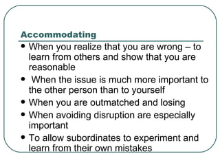 Accommodating When you realize that you are wrong – to learn from others and show that you are reasonable When the issue is much more important to the other person than to yourself When you are outmatched and losing When avoiding disruption are especially important To allow subordinates to experiment and learn from their own mistakes 