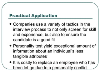 Practical Application Companies use a variety of tactics in the interview process to not only screen for skill and experience, but also to ensure the candidate is a good fit  Personality test yield exceptional amount of information about an individual’s less tangible attributes It is costly to replace an employee who has been let go due to a personality conflict 