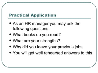 Practical Application As an HR manager you may ask the following questions: What books do you read? What are your strengths? Why did you leave your previous jobs You will get well rehearsed answers to this 