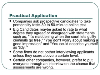 Practical Application Companies ask prospective candidates to take personality tests-30 to 50-minute online test  E.g Candidates maybe asked to rate to what degree they agreed or disagreed with statements such as, "It's maddening when the court lets guilty criminals go free," "You don't worry about making a good impression" and "You could describe yourself as 'tidy'."  Some firms do not bother interviewing applicants unless they score above a certain level.  Certain other companies, however, prefer to put everyone through an interview on the chance that assessments are wrong.  