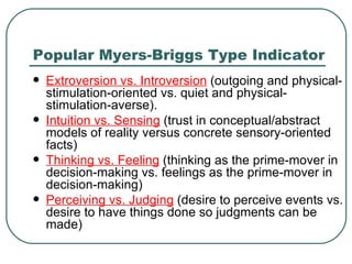 Popular Myers-Briggs Type Indicator E x troversion vs. Introversion  (outgoing and physical-stimulation-oriented vs. quiet and physical-stimulation-averse).  Intuition vs. Sensing  (trust in conceptual/abstract models of reality versus concrete sensory-oriented facts)  Thinking vs. Feeling  (thinking as the prime-mover in decision-making vs. feelings as the prime-mover in decision-making)  Perceiving vs. Judging  (desire to perceive events vs. desire to have things done so judgments can be made)  