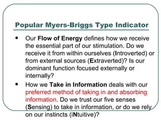 Popular Myers-Briggs Type Indicator Our  Flow of Energy  defines how we receive the essential part of our stimulation. Do we receive it from within ourselves ( I ntroverted) or from external sources ( E xtraverted)? Is our dominant function focused externally or internally?  How we  Take in Information  deals with our  preferred method of taking in and absorbing information . Do we trust our five senses ( S ensing) to take in information, or do we rely on our instincts (i N tuitive)?  