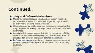 Anxiety and Defense Mechanisms
● Most internal conflicts are trivial and are quickly resolved.
Occasionally, however, a conflict will linger for days, months,
or even years, creating internal tension
● Although you may not be aware of these unconscious battles,
they can produce anxiety that slips to the surface of conscious
awareness.
● Anxiety is distressing, so people try to rid themselves of this
unpleasant emotion any way they can. This effort to ward off
anxiety often involves the use of defense mechanisms
● Defense mechanisms are largely unconscious reactions that
protect a person from unpleasant emotions, such as anxiety
and guilt.
Continued..
 