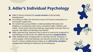 ● Adler’s theory stressed the social context of personality
development
● According to Adler, the foremost source of human motivation is a
striving for superiority.
● He noted that young children understandably feel weak and
helpless in comparison with more competent older children and
adults. These early inferiority feelings supposedly motivate them to
acquire new skills and develop new talents.
● Adler asserted that everyone has to work to overcome imagined or
real feelings of inferiority. He called this process compensation.
● Adler believed that compensation is entirely normal. However, in
some people, inferiority feelings can become excessive, which can
result in what is widely known today as an inferiority complex—
exaggerated feelings of weakness and inadequacy
3. Adler’s Individual Psychology
 