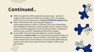 ● Adler thought that either parental pampering or parental
neglect could cause an inferiority complex. Thus, he agreed
with Freud on the importance of early childhood experiences.
● Adler maintained that some people engage in
overcompensation in order to conceal, even from themselves,
their feelings of inferiority. These people work to acquire status,
power, and the trappings of success (fancy clothes, impressive
cars) to cover up their underlying inferiority complex.
● It was Adler who first focused attention on the possible
importance of birth order as a factor governing personality. He
noted that first-borns, second children, and later-born children
enter varied home environments and are treated differently by
parents and that these experiences are likely to affect their
personality
Continued..
 