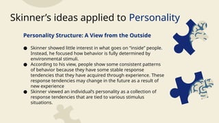 Personality Structure: A View from the Outside
● Skinner showed little interest in what goes on “inside” people.
Instead, he focused how behavior is fully determined by
environmental stimuli.
● According to his view, people show some consistent patterns
of behavior because they have some stable response
tendencies that they have acquired through experience. These
response tendencies may change in the future as a result of
new experience
● Skinner viewed an individual’s personality as a collection of
response tendencies that are tied to various stimulus
situations.
Skinner’s ideas applied to Personality
 
