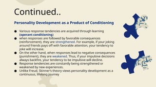 Personality Development as a Product of Conditioning
● Various response tendencies are acquired through learning
(operant conditioning)
● when responses are followed by favorable consequences
(reinforcement), they are strengthened. For example, if your joking
around friends pays off with favorable attention, your tendency to
joke will increase.
● On the other hand, when responses lead to negative consequences
(punishment), they are weakened. Thus, if your impulsive decisions
always backfire, your tendency to be impulsive will decline.
● Response tendencies are constantly being strengthened or
weakened by new experiences.
● Unlike Freud, Skinner’s theory views personality development as a
continuous, lifelong journey
Continued..
 