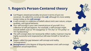 ● Carl Rogers viewed personality structure in terms of just one
construct. He called this construct the self, although it’s more widely
known today as the self-concept
● A self-concept is a collection of beliefs about one’s own nature, unique
qualities, and typical behavior.
● Your self-concept is your own mental picture of yourself. It’s a
collection of self perceptions. For example, a self-concept might
include beliefs such as “I’m easygoing” or “I’m shy” or “I’m pretty” or
“I’m hardworking.”
● The self-concept does not necessarily reflect reality: A person may be
highly successful and respected but still view himself or herself as a
failure
● Rogers called the gap between self-concept and reality
“incongruence.”
● Incongruence is the degree of disparity between one’s self-concept
and one’s actual experience.
1. Rogers’s Person-Centered theory
 