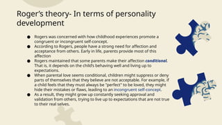 ● Rogers was concerned with how childhood experiences promote a
congruent or incongruent self-concept.
● According to Rogers, people have a strong need for affection and
acceptance from others. Early in life, parents provide most of this
affection
● Rogers maintained that some parents make their affection conditional.
That is, it depends on the child’s behaving well and living up to
expectations.
● When parental love seems conditional, children might suppress or deny
parts of themselves that they believe are not acceptable. For example, if
a child feels that they must always be "perfect" to be loved, they might
hide their mistakes or flaws, leading to an incongruent self-concept.
● As a result, they might grow up constantly seeking approval and
validation from others, trying to live up to expectations that are not true
to their real selves.
Roger’s theory- In terms of personality
development
 