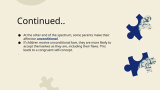 ● At the other end of the spectrum, some parents make their
affection unconditional.
● If children receive unconditional love, they are more likely to
accept themselves as they are, including their flaws. This
leads to a congruent self-concept.
.
Continued..
 