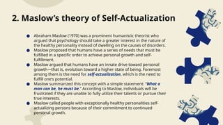 ● Abraham Maslow (1970) was a prominent humanistic theorist who
argued that psychology should take a greater interest in the nature of
the healthy personality instead of dwelling on the causes of disorders.
● Maslow proposed that humans have a series of needs that must be
fulfilled in a specific order to achieve personal growth and self-
fulfillment.
● Maslow argued that humans have an innate drive toward personal
growth—that is, evolution toward a higher state of being. Foremost
among them is the need for self-actualization, which is the need to
fulfill one’s potential.
● Maslow summarized this concept with a simple statement: “What a
man can be, he must be.” According to Maslow, individuals will be
frustrated if they are unable to fully utilize their talents or pursue their
true interests.
● Maslow called people with exceptionally healthy personalities self-
actualizing persons because of their commitment to continued
personal growth.
2. Maslow’s theory of Self-Actualization
 