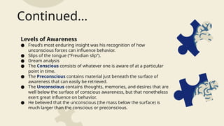 Levels of Awareness
● Freud’s most enduring insight was his recognition of how
unconscious forces can influence behavior.
● Slips of the tongue (“Freudian slip”).
● Dream analysis
● The Conscious consists of whatever one is aware of at a particular
point in time.
● The Preconscious contains material just beneath the surface of
awareness that can easily be retrieved.
● The Unconscious contains thoughts, memories, and desires that are
well below the surface of conscious awareness, but that nonetheless
exert great influence on behavior.
● He believed that the unconscious (the mass below the surface) is
much larger than the conscious or preconscious.
Continued…
 