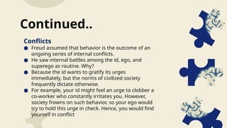 Conflicts
● Freud assumed that behavior is the outcome of an
ongoing series of internal conflicts.
● He saw internal battles among the id, ego, and
superego as routine. Why?
● Because the id wants to gratify its urges
immediately, but the norms of civilized society
frequently dictate otherwise.
● For example, your id might feel an urge to clobber a
co-worker who constantly irritates you. However,
society frowns on such behavior, so your ego would
try to hold this urge in check. Hence, you would find
yourself in conflict
Continued..
 