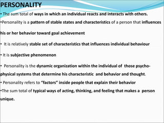 PERSONALITY
• The sum total of ways in which an individual reacts and interacts with others.
•Personality is a pattern of stable states and characteristics of a person that influences
his or her behavior toward goal achievement
• It is relatively stable set of characteristics that influences individual behaviour
• It is subjective phenomenon
• Personality is the dynamic organization within the individual of those psycho-
physical systems that determine his characteristic and behavior and thought.
• Personality refers to “factors” inside people that explain their behavior
•The sum total of typical ways of acting, thinking, and feeling that makes a person
unique.
 
