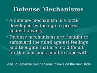 Defense MechanismsDefense Mechanisms
• A defense mechanism is a tacticA defense mechanism is a tactic
developed by the ego to protectdeveloped by the ego to protect
against anxiety.against anxiety.
• Defense mechanisms are thought toDefense mechanisms are thought to
safeguard the mind against feelingssafeguard the mind against feelings
and thoughts that are too difficultand thoughts that are too difficult
for the conscious mind to cope with.for the conscious mind to cope with.
A list of defense mechanisms follows on the next slide
 