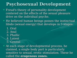 • Freud's theory of personality developmentFreud's theory of personality development
centered on the effects of the sexual pleasurecentered on the effects of the sexual pleasure
drive on the individual psyche.drive on the individual psyche.
• He believed human beings posses the instinctualHe believed human beings posses the instinctual
libido (sexual energy) that develops in 5 stages:libido (sexual energy) that develops in 5 stages:
1. Oral1. Oral
2. Anal2. Anal
3. Phallic3. Phallic
4. Latent4. Latent
5. Genital5. Genital
• At each stage of developmental process, heAt each stage of developmental process, he
claimed, a single body part is particularlyclaimed, a single body part is particularly
sensitive to sexual, erotic stimulation. These hesensitive to sexual, erotic stimulation. These he
called thecalled the erogenous zones.erogenous zones.
Psychosexual DevelopmentPsychosexual Development
 