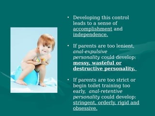 • Developing this control
leads to a sense of
accomplishment and
independence.
• If parents are too lenient,
anal-expulsive
personality could develop:
messy, wasteful or
destructive personality.
• If parents are too strict or
begin toilet training too
early,  anal-retentive
personality could develop:
stringent, orderly, rigid and
obsessive.
 