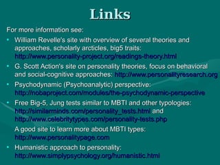 LinksLinks
For more information see:For more information see:
●
William Revelle's site with overview of several theories andWilliam Revelle's site with overview of several theories and
approaches, scholarly arcticles, big5 traits:approaches, scholarly arcticles, big5 traits:
http://www.personality-project.org/readings-theory.htmlhttp://www.personality-project.org/readings-theory.html
●
G. Scott Action's site on personality theories, focus on behavioralG. Scott Action's site on personality theories, focus on behavioral
and social-cognitive approaches:and social-cognitive approaches: http://www.personalityresearch.orghttp://www.personalityresearch.org
●
Psychodynamic (Psychoanalytic) perspective:Psychodynamic (Psychoanalytic) perspective:
http://nobaproject.com/modules/the-psychodynamic-perspectivehttp://nobaproject.com/modules/the-psychodynamic-perspective
●
Free Big-5, Jung tests similar to MBTI and other typologies:Free Big-5, Jung tests similar to MBTI and other typologies:
http://similarminds.com/personality_tests.htmlhttp://similarminds.com/personality_tests.html andand
http://www.celebritytypes.com/personality-tests.phphttp://www.celebritytypes.com/personality-tests.php
A good site to learn more about MBTI types:A good site to learn more about MBTI types:
http://www.personalitypage.comhttp://www.personalitypage.com
●
Humanistic approach to personality:Humanistic approach to personality:
http://www.simplypsychology.org/humanistic.htmlhttp://www.simplypsychology.org/humanistic.html
 