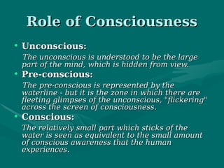 Role of ConsciousnessRole of Consciousness
• Unconscious:Unconscious:
The unconscious is understood to be the largeThe unconscious is understood to be the large
part of the mind, which is hidden from view.part of the mind, which is hidden from view.
• Pre-conscious:Pre-conscious:
The pre-conscious is represented by theThe pre-conscious is represented by the
waterline - but it is the zone in which there arewaterline - but it is the zone in which there are
fleeting glimpses of the unconscious, "flickering"fleeting glimpses of the unconscious, "flickering"
across the screen of consciousness. across the screen of consciousness. 
• Conscious:Conscious:
The relatively small part which sticks of theThe relatively small part which sticks of the
water is seen as equivalent to the small amountwater is seen as equivalent to the small amount
of conscious awareness that the humanof conscious awareness that the human
experiences. experiences. 
 