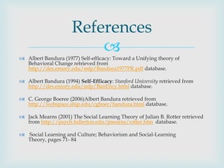 References
                          
 Albert Bandura (1977) Self-efficacy: Toward a Unifying theory of
  Behavioral Change retrieved from
  http://des.emory.edu/mfp/Bandura1977PR.pdf database.

 Albert Bandura (1994) Self-Efficacy: Stanford University retrieved from
  http://des.emory.edu/mfp/BanEncy.html database.

 C. George Boeree (2006)Albert Bandura retrieved from
  http://webspace.ship.edu/cgboer/bandura.html database.

 Jack Mearns (2001) The Social Learning Theory of Julian B. Rotter retrieved
  from http://psych.fullerton.edu/jmearns/rotter.htm database.

 Social Learning and Culture; Behaviorism and Social-Learning
  Theory, pages 71- 84
 