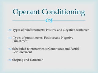 Operant Conditioning
            
 Types of reinforcements: Positive and Negative reinforcer

 Types of punishments: Positive and Negative
  Punishment

 Scheduled reinforcements: Continuous and Partial
  Reinforcement

 Shaping and Extinction
 