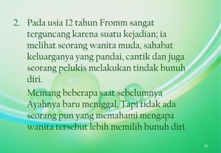 2. Pada usia 12 tahun Fromm sangat
terguncang karena suatu kejadian; ia
melihat seorang wanita muda, sahabat
keluarganya yang pandai, cantik dan juga
seorang pelukis melakukan tindak bunuh
diri.
Memang beberapa saat sebelumnya
Ayahnya baru meniggal. Tapi tidak ada
seorang pun yang memahami mengapa
wanita tersebut lebih memilih bunuh diri.
10
 