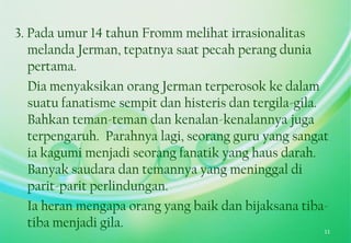 3. Pada umur 14 tahun Fromm melihat irrasionalitas
melanda Jerman, tepatnya saat pecah perang dunia
pertama.
Dia menyaksikan orang Jerman terperosok ke dalam
suatu fanatisme sempit dan histeris dan tergila-gila.
Bahkan teman-teman dan kenalan-kenalannya juga
terpengaruh. Parahnya lagi, seorang guru yang sangat
ia kagumi menjadi seorang fanatik yang haus darah.
Banyak saudara dan temannya yang meninggal di
parit-parit perlindungan.
Ia heran mengapa orang yang baik dan bijaksana tiba-
tiba menjadi gila. 11
 