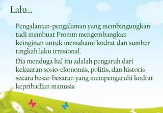 Lalu…
Pengalaman-pengalaman yang membingungkan
tadi membuat Fromm mengembangkan
keinginan untuk memahami kodrat dan sumber
tingkah laku irrasional.
Dia menduga hal itu adalah pengaruh dari
kekuatan sosio-ekonomis, politis, dan historis
secara besar-besaran yang mempengaruhi kodrat
kepribadian manusia
12
 