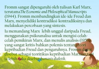 Fromm sangat dipengaruhi oleh tulisan Karl Marx,
terutamaTheEconomic and PhilosophicalManuscripts
(1944). Fromm membandingkan ide-ide Freud dan
Marx, menyelidiki kontradiksi-kontradiksinya dan
melakukan percobaan yang sintesis.
Ia memandang Marx lebih unggul daripada Freud,
menggunakan psikoanalisa untuk mengisi celah-
celah pemikiran Marx, dan menulis analisis (1959)
yang sangat kritis bahkan polemis tentang teori
kepribadian Freud dan pengaruhnya. Fromm dapat
disebut sebagai teoritikus kepribadian Marxian,tapi
ia lebih suka disebut humanis dialetik.
13
 