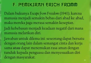 Dalam bukunya Escape from Freedom (1941); karena
manusia menjadi semakin bebas dari abad ke abad,
maka mereka juga merasa semakin kesepian.
Jadi kebebasan menjadi keadaan negatif dari mana
manusia melarikan diri.
Jawaban untuk dilema ini: seseorang dapat bersatu
dengan orang lain dalam semangat cinta dan kerja
sama atau dapat menemukan rasa aman dengan
tunduk kepada penguasa dan menyesuaikan diri
dengan masyarakat.
15
 