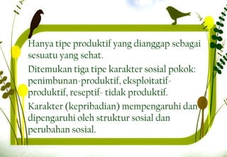 Hanya tipe produktif yang dianggap sebagai
sesuatu yang sehat.
Ditemukan tiga tipe karakter sosial pokok:
penimbunan-produktif, eksploitatif-
produktif, reseptif- tidak produktif.
Karakter (kepribadian) mempengaruhi dan
dipengaruhi oleh struktur sosial dan
perubahan sosial.
17
 