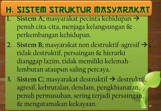 18
1. Sistem A; masyarakat pecinta kehidupan 
penuh cita-cita, menjaga kelangsungan &
perkembangan kehidupan.
2. Sistem B; masyarakat non destruktif-agresif 
tidak destruktif, persaingan & hierarki
dianggap lazim, tidak memiliki kelemah-
lembutan ataupun saling percaya.
3. Sistem C; masyarakat destruktif  destruktif,
agresif, kebrutalan, dendam, pengkhianatan,
penuh permusuhan, sering terjadi persaingan,
& mengutamakan kekayaan.
 