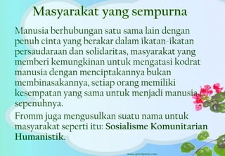 Manusia berhubungan satu sama lain dengan
penuh cinta yang berakar dalam ikatan-ikatan
persaudaraan dan solidaritas, masyarakat yang
memberi kemungkinan untuk mengatasi kodrat
manusia dengan menciptakannya bukan
membinasakannya, setiap orang memiliki
kesempatan yang sama untuk menjadi manusia
sepenuhnya.
Fromm juga mengusulkan suatu nama untuk
masyarakat seperti itu: Sosialisme Komunitarian
Humanistik.
19
 