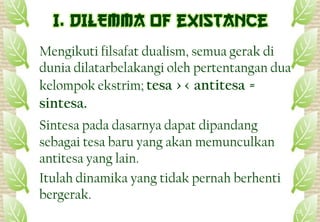 Mengikuti filsafat dualism, semua gerak di
dunia dilatarbelakangi oleh pertentangan dua
kelompok ekstrim; tesa >< antitesa =
sintesa.
Sintesa pada dasarnya dapat dipandang
sebagai tesa baru yang akan memunculkan
antitesa yang lain.
Itulah dinamika yang tidak pernah berhenti
bergerak.
20
 
