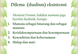 Dilema (dualism) eksistensi:
Menurut Fromm, hakikat manusia juga
bersifat dualistik, berupa:
1. Manusia sebagai binatang dan sebagai
manusia
2. Ketidaksempurnaan dan kesempurnaan
3. Kesendirian dan kebersamaan
4. Hidup dan mati
21
 