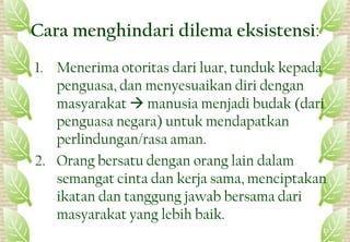 Cara menghindari dilema eksistensi:
1. Menerima otoritas dari luar, tunduk kepada
penguasa, dan menyesuaikan diri dengan
masyarakat  manusia menjadi budak (dari
penguasa negara) untuk mendapatkan
perlindungan/rasa aman.
2. Orang bersatu dengan orang lain dalam
semangat cinta dan kerja sama, menciptakan
ikatan dan tanggung jawab bersama dari
masyarakat yang lebih baik.
22
 