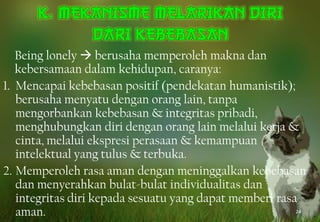 Being lonely  berusaha memperoleh makna dan
kebersamaan dalam kehidupan, caranya:
1. Mencapai kebebasan positif (pendekatan humanistik);
berusaha menyatu dengan orang lain, tanpa
mengorbankan kebebasan & integritas pribadi,
menghubungkan diri dengan orang lain melalui kerja &
cinta, melalui ekspresi perasaan & kemampuan
intelektual yang tulus & terbuka.
2. Memperoleh rasa aman dengan meninggalkan kebebasan
dan menyerahkan bulat-bulat individualitas dan
integritas diri kepada sesuatu yang dapat memberi rasa
aman. 24
 