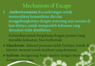Mechanism of Escape
Kebutuhan untuk bergabung dengan partner yang
memiliki kekuatan, bisa berbentuk:
Masokisme: didasari perasaan tidak berdaya, lemah, &
inferior, mencari sosok/institusi yang dominan.
Sadisme: mengurangi basic anxiety dengan menyatu
dengan orang lain.
26
 
