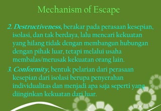 Mechanism of Escape
2. Destructiveness, berakar pada perasaan kesepian,
isolasi, dan tak berdaya, lalu mencari kekuatan
yang hilang tidak dengan membangun hubungan
dengan pihak luar, tetapi melalui usaha
membalas/merusak kekuatan orang lain.
3. Conformity, bentuk pelarian dari perasaan
kesepian dari isolasi berupa penyerahan
individualitas dan menjadi apa saja seperti yang
diinginkan kekuatan dari luar.
27
 
