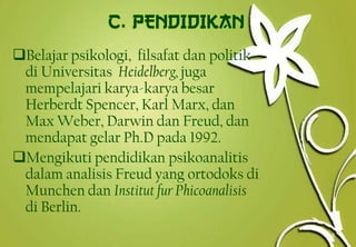 Belajar psikologi, filsafat dan politik
di Universitas Heidelberg,juga
mempelajari karya-karya besar
Herberdt Spencer, Karl Marx, dan
Max Weber, Darwin dan Freud, dan
mendapat gelar Ph.D pada 1992.
Mengikuti pendidikan psikoanalitis
dalam analisis Freud yang ortodoks di
Munchen dan Institut fur Phicoanalisis
di Berlin.
6
 