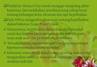 Pindah ke Mexico City untuk mengajar menjelang akhir
kariernya, dan melakukan penelitian yang cukup besar
tentang hubungan kelas ekonomi dan tipe kepribadian.
Pada 1941 ia mengembangkan teori tentang kepribadian
dalam bukunya Escape From Freedom.
 Menurutnya, kepribadian ditentukan oleh kekuatan
sosial dan historis yang mempengaruhi individu pada
masa anak anak dan perkembangan manusia.
 “kita adalah orang yang harus menjadi orang yang sesuai dengan
keperluanmasyarakat dimana kita hidup”.
 Kekuatan sosial dan kultural sangat penting, maka perlu
menganalisis struktur masyarakat supaya kita memahami
struktur individu
8
 