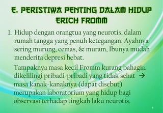 1. Hidup dengan orangtua yang neurotis, dalam
rumah tangga yang penuh ketegangan. Ayahnya
sering murung, cemas, & muram, Ibunya mudah
menderita depresi hebat.
Tampaknya masa kecil Fromm kurang bahagia,
dikelilingi pribadi-pribadi yang tidak sehat 
masa kanak-kanaknya (dapat disebut)
merupakan laboratorium yang hidup bagi
observasi terhadap tingkah laku neurotis.
9
 