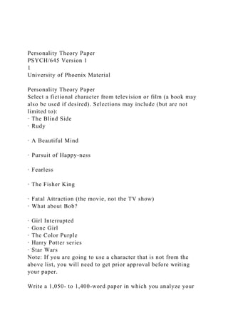 Personality Theory Paper
PSYCH/645 Version 1
1
University of Phoenix Material
Personality Theory Paper
Select a fictional character from television or film (a book may
also be used if desired). Selections may include (but are not
limited to):
· The Blind Side
· Rudy
· A Beautiful Mind
· Pursuit of Happy-ness
· Fearless
· The Fisher King
· Fatal Attraction (the movie, not the TV show)
· What about Bob?
· Girl Interrupted
· Gone Girl
· The Color Purple
· Harry Potter series
· Star Wars
Note: If you are going to use a character that is not from the
above list, you will need to get prior approval before writing
your paper.
Write a 1,050- to 1,400-word paper in which you analyze your
 