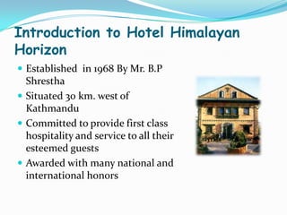 Introduction to Hotel Himalayan
Horizon
 Established in 1968 By Mr. B.P
  Shrestha
 Situated 30 km. west of
  Kathmandu
 Committed to provide first class
  hospitality and service to all their
  esteemed guests
 Awarded with many national and
  international honors
 