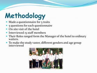 Methodology
 Made a questionnaire for 5 traits
 5 questions for each questionnaire
 On site visit of the hotel
 Interviewed 15 staff members
 Their Roles ranged form the Manager of the hotel to ordinary
  waiters.
 To make the study vaster, different genders and age group
  interviewed
 