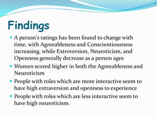 Findings
 A person's ratings has been found to change with
  time, with Agreeableness and Conscientiousness
  increasing, while Extroversion, Neuroticism, and
  Openness generally decrease as a person ages
 Women scored higher in both the Agreeableness and
  Neuroticism
 People with roles which are more interactive seem to
  have high extraversion and openness to experience
 People with roles which are less interactive seem to
  have high neuroticism.
 
