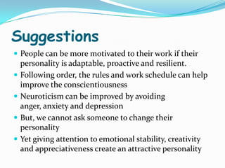Suggestions
 People can be more motivated to their work if their
    personality is adaptable, proactive and resilient.
   Following order, the rules and work schedule can help
    improve the conscientiousness
   Neuroticism can be improved by avoiding
    anger, anxiety and depression
   But, we cannot ask someone to change their
    personality
   Yet giving attention to emotional stability, creativity
    and appreciativeness create an attractive personality
 