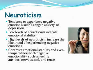 Neuroticism
 Tendency to experience negative
  emotions, such as anger, anxiety, or
  depression
 Low levels of neuroticism indicate
  emotional stability
 High levels of neuroticism increase the
  likelihood of experiencing negative
  emotions
 Contrasts emotional stability and even-
  temperedness with negative
  emotionality, such as feeling
  anxious, nervous, sad, and tense
 